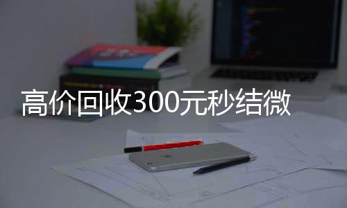 高价回收300元24小时收微信秒结微信（高价回收vx秒结）